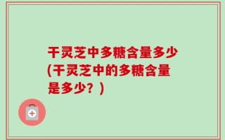 干灵芝中多糖含量多少(干灵芝中的多糖含量是多少？)