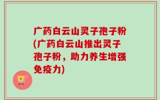 广药白云山灵子孢子粉(广药白云山推出灵子孢子粉，助力养生增强免疫力)