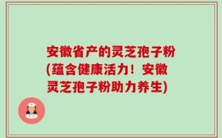 安徽省产的灵芝孢子粉(蕴含健康活力！安徽灵芝孢子粉助力养生)