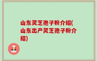 山东灵芝孢子粉介绍(山东出产灵芝孢子粉介绍)