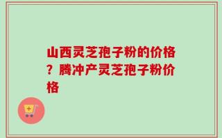 山西灵芝孢子粉的价格？腾冲产灵芝孢子粉价格
