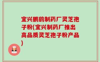 宜兴鹏鹞制药厂灵芝孢子粉(宜兴制药厂推出高品质灵芝孢子粉产品)