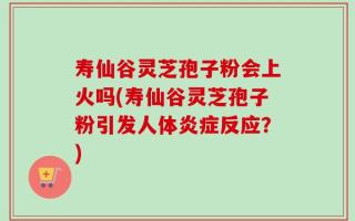 寿仙谷灵芝孢子粉会上火吗(寿仙谷灵芝孢子粉引发人体炎症反应？)