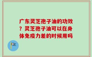 广东灵芝孢子油的功效？灵芝孢子油可以在身体免疫力差的时候用吗