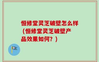 恒修堂灵芝破壁怎么样 (恒修堂灵芝破壁产品效果如何？)