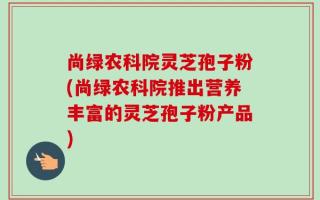 尚绿农科院灵芝孢子粉(尚绿农科院推出营养丰富的灵芝孢子粉产品)