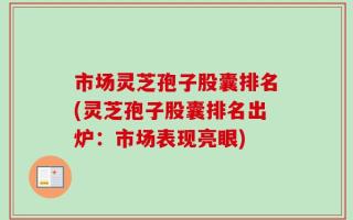 市场灵芝孢子股囊排名(灵芝孢子股囊排名出炉：市场表现亮眼)