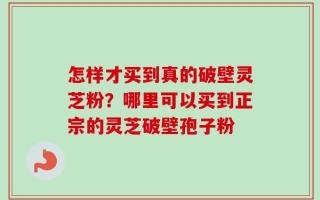 怎样才买到真的破壁灵芝粉？哪里可以买到正宗的灵芝破壁孢子粉