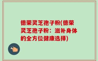 德荣灵芝孢子粉(德荣灵芝孢子粉：滋补身体的全方位健康选择)