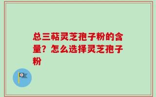 总三萜灵芝孢子粉的含量？怎么选择灵芝孢子粉
