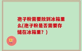 孢子粉需要放到冰箱里么(孢子粉是否需要存储在冰箱里？)