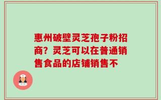 惠州破壁灵芝孢子粉招商？灵芝可以在普通销售食品的店铺销售不
