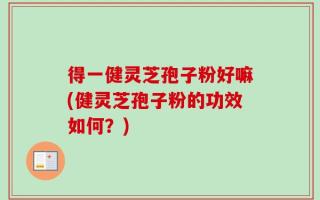 得一健灵芝孢子粉好嘛(健灵芝孢子粉的功效如何？)