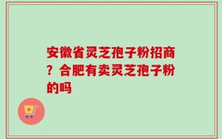 安徽省灵芝孢子粉招商？合肥有卖灵芝孢子粉的吗