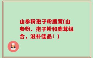 山参粉孢子粉鹿茸(山参粉、孢子粉和鹿茸组合，滋补佳品！)