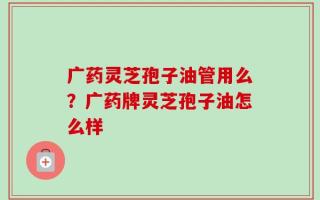 广药灵芝孢子油管用么？广药牌灵芝孢子油怎么样