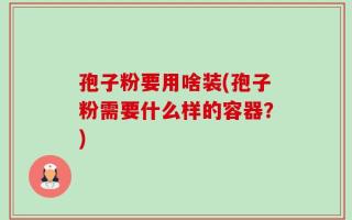 孢子粉要用啥装(孢子粉需要什么样的容器？)