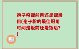 孢子粉饭前用还是饭后用(孢子粉的最佳服用时间是饭前还是饭后？)