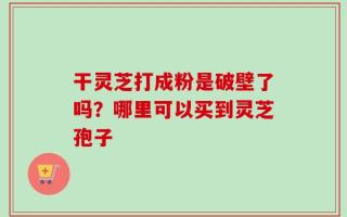 干灵芝打成粉是破壁了吗？哪里可以买到灵芝孢子