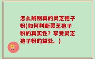 怎么辨别真的灵芝孢子粉(如何判断灵芝孢子粉的真实性？享受灵芝孢子粉的益处。)