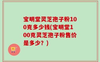 宝明堂灵芝孢子粉100克多少钱(宝明堂100克灵芝孢子粉售价是多少？)