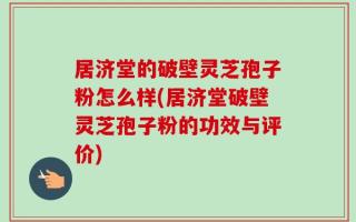居济堂的破壁灵芝孢子粉怎么样(居济堂破壁灵芝孢子粉的功效与评价)