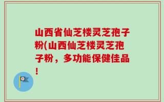 山西省仙芝楼灵芝孢子粉(山西仙芝楼灵芝孢子粉，多功能保健佳品！