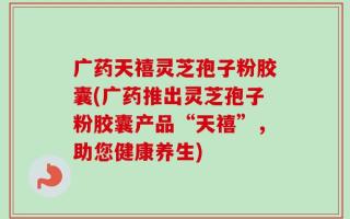 广药天禧灵芝孢子粉胶囊(广药推出灵芝孢子粉胶囊产品“天禧”，助您健康养生)