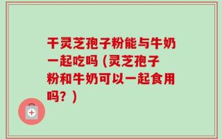 干灵芝孢子粉能与牛奶一起吃吗 (灵芝孢子粉和牛奶可以一起食用吗？)