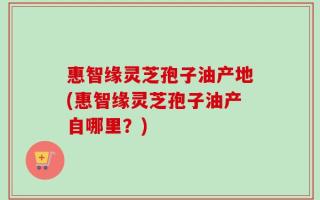 惠智缘灵芝孢子油产地(惠智缘灵芝孢子油产自哪里？)