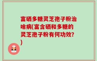 富硒多糖灵芝孢子粉治啥病(富含硒和多糖的灵芝孢子粉有何功效？)