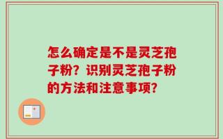 怎么确定是不是灵芝孢子粉？识别灵芝孢子粉的方法和注意事项？
