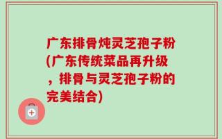 广东排骨炖灵芝孢子粉(广东传统菜品再升级，排骨与灵芝孢子粉的完美结合)