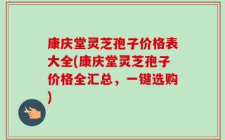 康庆堂灵芝孢子价格表大全(康庆堂灵芝孢子价格全汇总，一键选购)