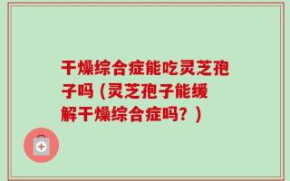干燥综合症能吃灵芝孢子吗 (灵芝孢子能缓解干燥综合症吗？)