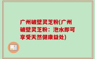 广州破壁灵芝粉(广州破壁灵芝粉：泡水即可享受天然健康益处)