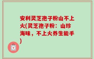 安利灵芝孢子粉山不上火(灵芝孢子粉：山珍海味，不上火养生能手)