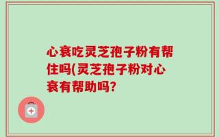 心衰吃灵芝孢子粉有帮住吗(灵芝孢子粉对心衰有帮助吗？
