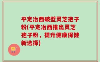平定冶西破壁灵芝孢子粉(平定冶西推出灵芝孢子粉，提升健康保健新选择)