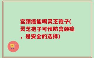 宫颈癌能喝灵芝孢子(灵芝孢子可预防宫颈癌，是安全的选择)