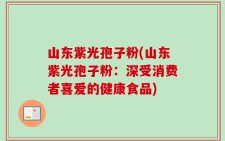 山东紫光孢子粉(山东紫光孢子粉：深受消费者喜爱的健康食品)