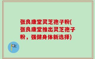 张良康堂灵芝孢子粉(张良康堂推出灵芝孢子粉，强健身体新选择)