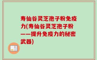 寿仙谷灵芝孢子粉免疫力(寿仙谷灵芝孢子粉——提升免疫力的秘密武器)