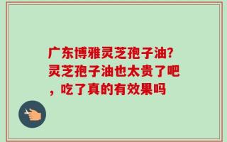 广东博雅灵芝孢子油？灵芝孢子油也太贵了吧，吃了真的有效果吗