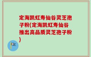 定海凯虹寿仙谷灵芝孢子粉(定海凯虹寿仙谷推出高品质灵芝孢子粉)