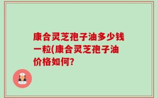 康合灵芝孢子油多少钱一粒(康合灵芝孢子油价格如何？