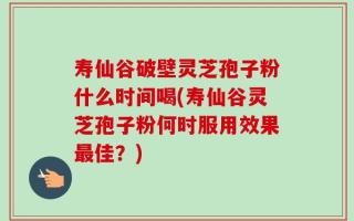 寿仙谷破壁灵芝孢子粉什么时间喝(寿仙谷灵芝孢子粉何时服用效果最佳？)