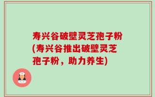 寿兴谷破壁灵芝孢子粉(寿兴谷推出破壁灵芝孢子粉，助力养生)