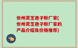 忻州灵芝孢子粉厂家(忻州灵芝孢子粉厂家的产品介绍及价格推荐)