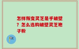 怎样叛变灵芝是乎破壁？怎么选购破壁灵芝袍子粉